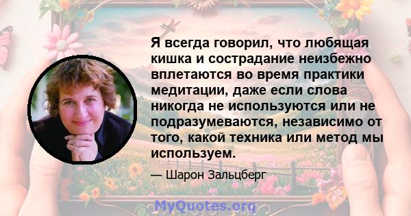 Я всегда говорил, что любящая кишка и сострадание неизбежно вплетаются во время практики медитации, даже если слова никогда не используются или не подразумеваются, независимо от того, какой техника или метод мы