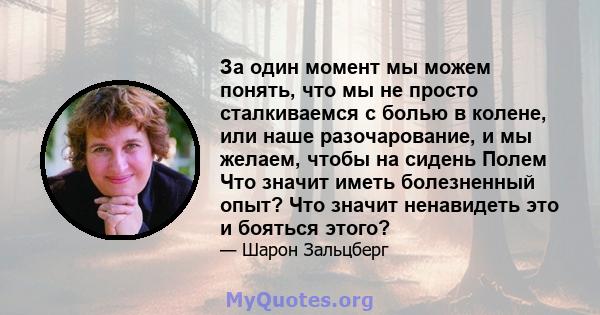 За один момент мы можем понять, что мы не просто сталкиваемся с болью в колене, или наше разочарование, и мы желаем, чтобы на сидень Полем Что значит иметь болезненный опыт? Что значит ненавидеть это и бояться этого?