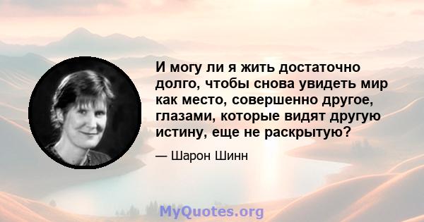 И могу ли я жить достаточно долго, чтобы снова увидеть мир как место, совершенно другое, глазами, которые видят другую истину, еще не раскрытую?