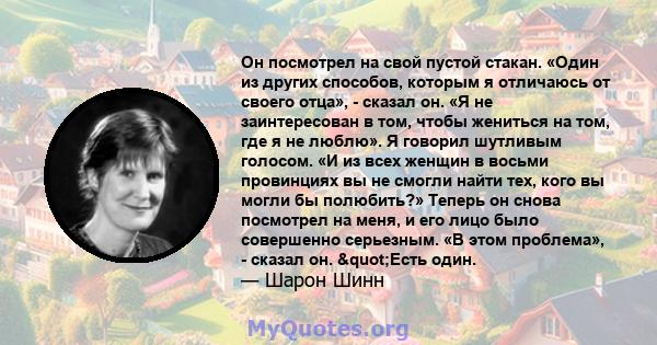 Он посмотрел на свой пустой стакан. «Один из других способов, которым я отличаюсь от своего отца», - сказал он. «Я не заинтересован в том, чтобы жениться на том, где я не люблю». Я говорил шутливым голосом. «И из всех