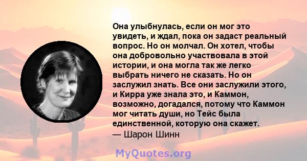 Она улыбнулась, если он мог это увидеть, и ждал, пока он задаст реальный вопрос. Но он молчал. Он хотел, чтобы она добровольно участвовала в этой истории, и она могла так же легко выбрать ничего не сказать. Но он