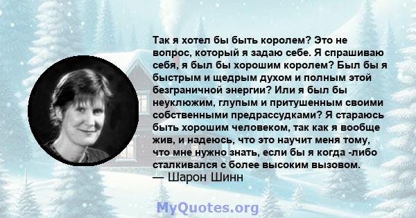 Так я хотел бы быть королем? Это не вопрос, который я задаю себе. Я спрашиваю себя, я был бы хорошим королем? Был бы я быстрым и щедрым духом и полным этой безграничной энергии? Или я был бы неуклюжим, глупым и