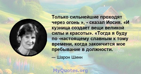 Только сильнейшие проходят через огонь », - сказал Иосия. «И кузница создает вещи великой силы и красоты». «Тогда я буду по -настоящему славным к тому времени, когда закончится мое пребывание в должности.