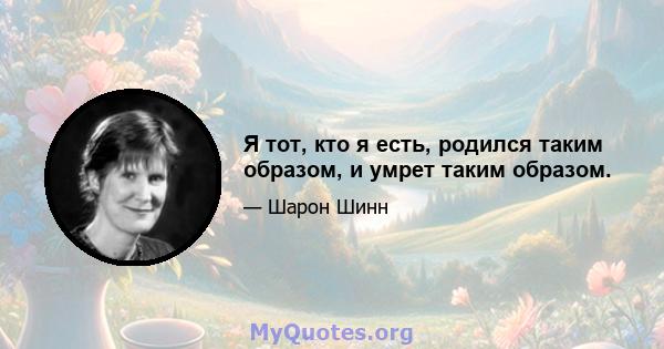 Я тот, кто я есть, родился таким образом, и умрет таким образом.