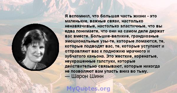 Я вспомнил, что большая часть жизни - это маленькие, важные связи, настолько ненавязчивые, настолько эластичные, что вы едва понимаете, что они на самом деле держат вас вместе. Большие-великие, грандиозные эмоциональные 