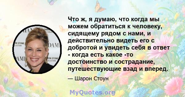 Что ж, я думаю, что когда мы можем обратиться к человеку, сидящему рядом с нами, и действительно видеть его с добротой и увидеть себя в ответ - когда есть какое -то достоинство и сострадание, путешествующие взад и