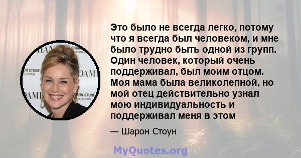 Это было не всегда легко, потому что я всегда был человеком, и мне было трудно быть одной из групп. Один человек, который очень поддерживал, был моим отцом. Моя мама была великолепной, но мой отец действительно узнал