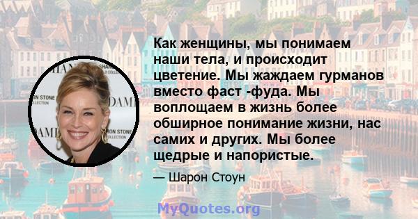 Как женщины, мы понимаем наши тела, и происходит цветение. Мы жаждаем гурманов вместо фаст -фуда. Мы воплощаем в жизнь более обширное понимание жизни, нас самих и других. Мы более щедрые и напористые.