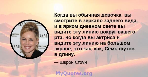 Когда вы обычная девочка, вы смотрите в зеркало заднего вида, и в ярком дневном свете вы видите эту линию вокруг вашего рта, но когда вы актриса и видите эту линию на большом экране, это как, как, Семь футов в длину.