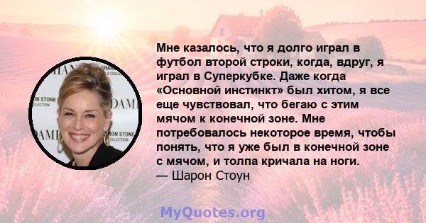 Мне казалось, что я долго играл в футбол второй строки, когда, вдруг, я играл в Суперкубке. Даже когда «Основной инстинкт» был хитом, я все еще чувствовал, что бегаю с этим мячом к конечной зоне. Мне потребовалось