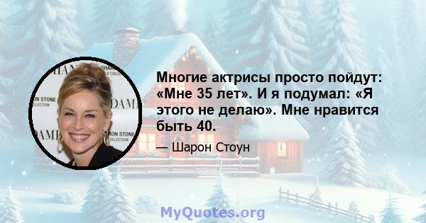 Многие актрисы просто пойдут: «Мне 35 лет». И я подумал: «Я этого не делаю». Мне нравится быть 40.