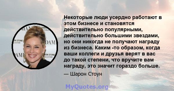 Некоторые люди усердно работают в этом бизнесе и становятся действительно популярными, действительно большими звездами, но они никогда не получают награду из бизнеса. Каким -то образом, когда ваши коллеги и друзья верят 