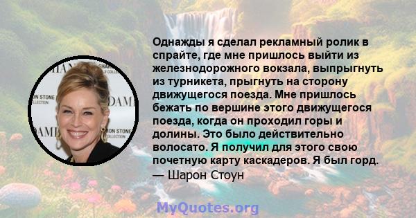 Однажды я сделал рекламный ролик в спрайте, где мне пришлось выйти из железнодорожного вокзала, выпрыгнуть из турникета, прыгнуть на сторону движущегося поезда. Мне пришлось бежать по вершине этого движущегося поезда,