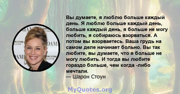 Вы думаете, я люблю больше каждый день. Я люблю больше каждый день, больше каждый день, я больше не могу любить, я собираюсь взорваться. А потом вы взорваетесь. Ваша грудь на самом деле начинает больно. Вы так любите,