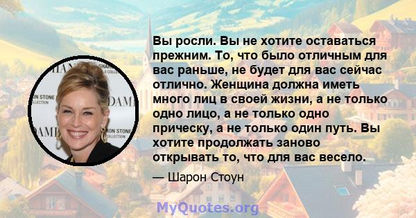 Вы росли. Вы не хотите оставаться прежним. То, что было отличным для вас раньше, не будет для вас сейчас отлично. Женщина должна иметь много лиц в своей жизни, а не только одно лицо, а не только одно прическу, а не