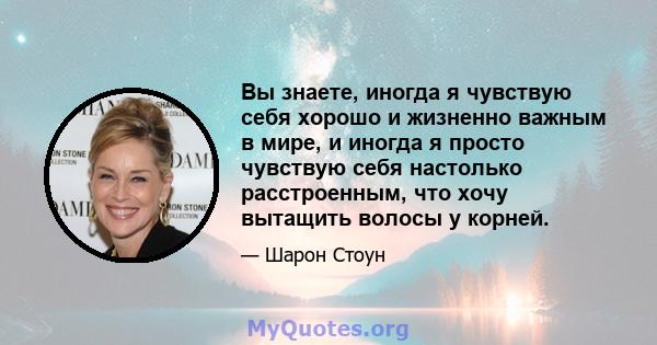 Вы знаете, иногда я чувствую себя хорошо и жизненно важным в мире, и иногда я просто чувствую себя настолько расстроенным, что хочу вытащить волосы у корней.