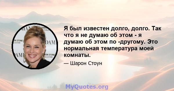 Я был известен долго, долго. Так что я не думаю об этом - я думаю об этом по -другому. Это нормальная температура моей комнаты.