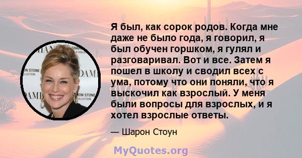 Я был, как сорок родов. Когда мне даже не было года, я говорил, я был обучен горшком, я гулял и разговаривал. Вот и все. Затем я пошел в школу и сводил всех с ума, потому что они поняли, что я выскочил как взрослый. У