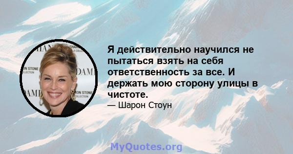 Я действительно научился не пытаться взять на себя ответственность за все. И держать мою сторону улицы в чистоте.