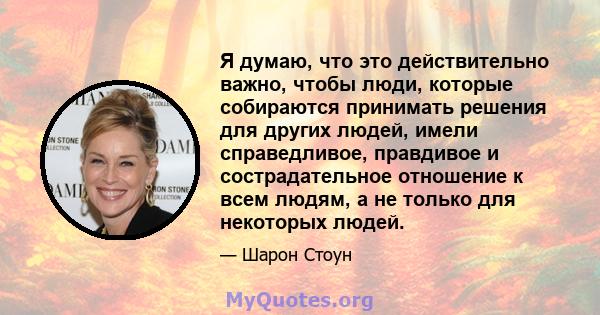 Я думаю, что это действительно важно, чтобы люди, которые собираются принимать решения для других людей, имели справедливое, правдивое и сострадательное отношение к всем людям, а не только для некоторых людей.