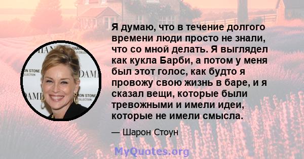 Я думаю, что в течение долгого времени люди просто не знали, что со мной делать. Я выглядел как кукла Барби, а потом у меня был этот голос, как будто я провожу свою жизнь в баре, и я сказал вещи, которые были тревожными 