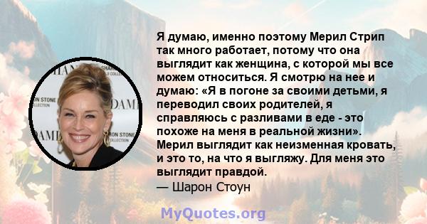 Я думаю, именно поэтому Мерил Стрип так много работает, потому что она выглядит как женщина, с которой мы все можем относиться. Я смотрю на нее и думаю: «Я в погоне за своими детьми, я переводил своих родителей, я