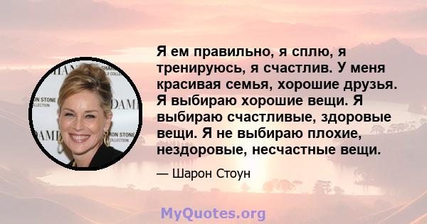 Я ем правильно, я сплю, я тренируюсь, я счастлив. У меня красивая семья, хорошие друзья. Я выбираю хорошие вещи. Я выбираю счастливые, здоровые вещи. Я не выбираю плохие, нездоровые, несчастные вещи.