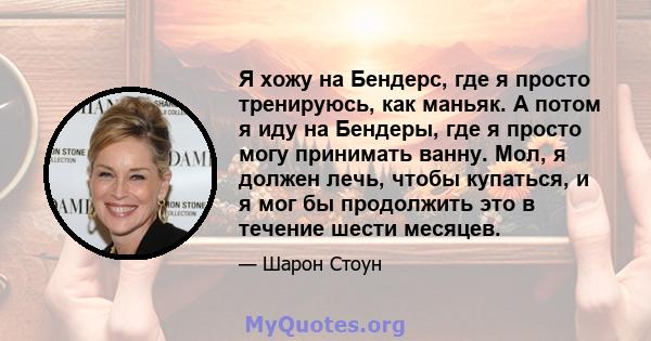 Я хожу на Бендерс, где я просто тренируюсь, как маньяк. А потом я иду на Бендеры, где я просто могу принимать ванну. Мол, я должен лечь, чтобы купаться, и я мог бы продолжить это в течение шести месяцев.