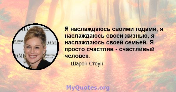 Я наслаждаюсь своими годами, я наслаждаюсь своей жизнью, я наслаждаюсь своей семьей. Я просто счастлив - счастливый человек.