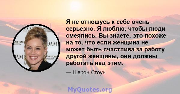 Я не отношусь к себе очень серьезно. Я люблю, чтобы люди смеялись. Вы знаете, это похоже на то, что если женщина не может быть счастлива за работу другой женщины, они должны работать над этим.