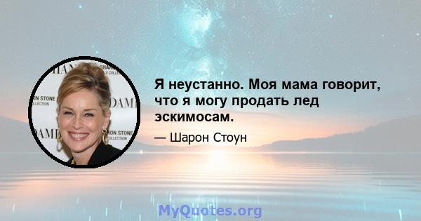 Я неустанно. Моя мама говорит, что я могу продать лед эскимосам.