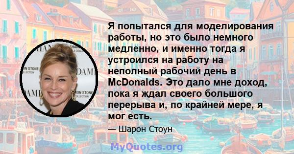 Я попытался для моделирования работы, но это было немного медленно, и именно тогда я устроился на работу на неполный рабочий день в McDonalds. Это дало мне доход, пока я ждал своего большого перерыва и, по крайней мере, 