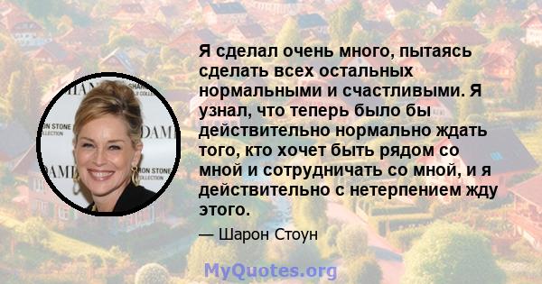 Я сделал очень много, пытаясь сделать всех остальных нормальными и счастливыми. Я узнал, что теперь было бы действительно нормально ждать того, кто хочет быть рядом со мной и сотрудничать со мной, и я действительно с