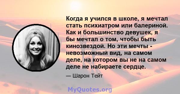 Когда я учился в школе, я мечтал стать психиатром или балериной. Как и большинство девушек, я бы мечтал о том, чтобы быть кинозвездой. Но эти мечты - невозможный вид, на самом деле, на котором вы не на самом деле не