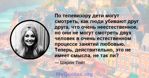 По телевизору дети могут смотреть, как люди убивают друг друга, что очень неестественное, но они не могут смотреть двух человек в очень естественном процессе занятий любовью. Теперь, действительно, это не имеет смысла,