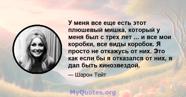 У меня все еще есть этот плюшевый мишка, который у меня был с трех лет ... и все мои коробки, все виды коробок. Я просто не откажусь от них. Это как если бы я отказался от них, я дал быть кинозвездой.