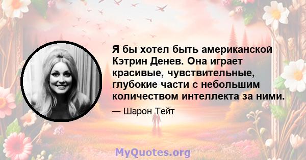 Я бы хотел быть американской Кэтрин Денев. Она играет красивые, чувствительные, глубокие части с небольшим количеством интеллекта за ними.