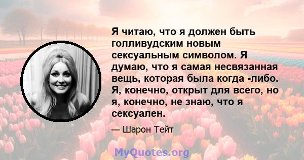 Я читаю, что я должен быть голливудским новым сексуальным символом. Я думаю, что я самая несвязанная вещь, которая была когда -либо. Я, конечно, открыт для всего, но я, конечно, не знаю, что я сексуален.