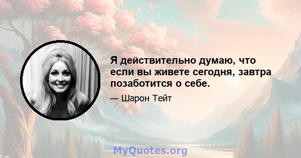 Я действительно думаю, что если вы живете сегодня, завтра позаботится о себе.