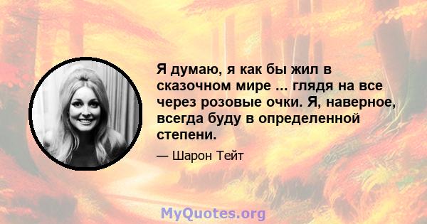 Я думаю, я как бы жил в сказочном мире ... глядя на все через розовые очки. Я, наверное, всегда буду в определенной степени.