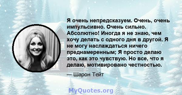 Я очень непредсказуем. Очень, очень импульсивно. Очень сильно. Абсолютно! Иногда я не знаю, чем хочу делать с одного дня в другой. Я не могу наслаждаться ничего преднамеренным; Я просто делаю это, как это чувствую. Но