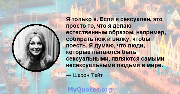 Я только я. Если я сексуален, это просто то, что я делаю естественным образом, например, собирать нож и вилку, чтобы поесть. Я думаю, что люди, которые пытаются быть сексуальными, являются самыми несексуальными людьми в 