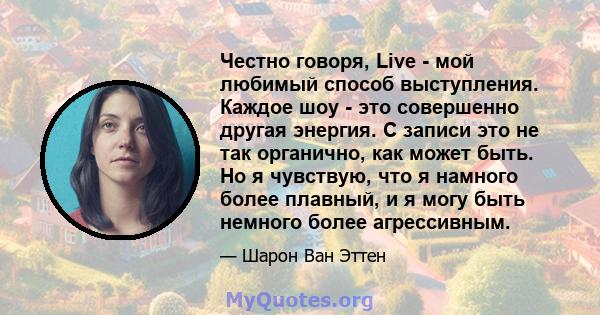 Честно говоря, Live - мой любимый способ выступления. Каждое шоу - это совершенно другая энергия. С записи это не так органично, как может быть. Но я чувствую, что я намного более плавный, и я могу быть немного более