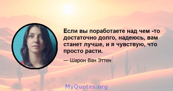 Если вы поработаете над чем -то достаточно долго, надеюсь, вам станет лучше, и я чувствую, что просто расти.