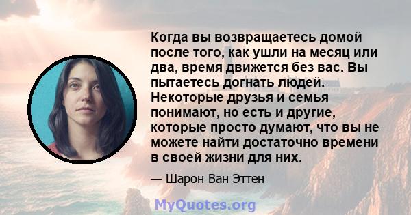 Когда вы возвращаетесь домой после того, как ушли на месяц или два, время движется без вас. Вы пытаетесь догнать людей. Некоторые друзья и семья понимают, но есть и другие, которые просто думают, что вы не можете найти