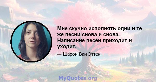 Мне скучно исполнять одни и те же песни снова и снова. Написание песен приходит и уходит.