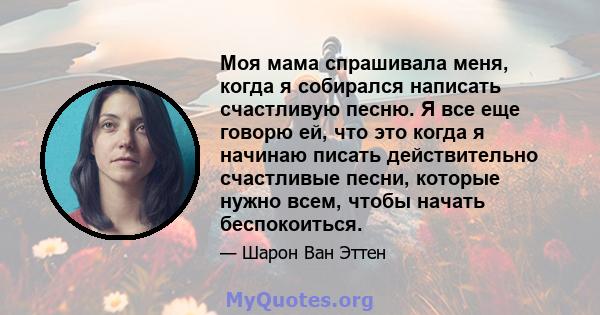 Моя мама спрашивала меня, когда я собирался написать счастливую песню. Я все еще говорю ей, что это когда я начинаю писать действительно счастливые песни, которые нужно всем, чтобы начать беспокоиться.