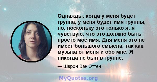 Однажды, когда у меня будет группа, у меня будет имя группы, но, поскольку это только я, я чувствую, что это должно быть просто мое имя. Для меня это не имеет большого смысла, так как музыка от меня и обо мне. Я никогда 