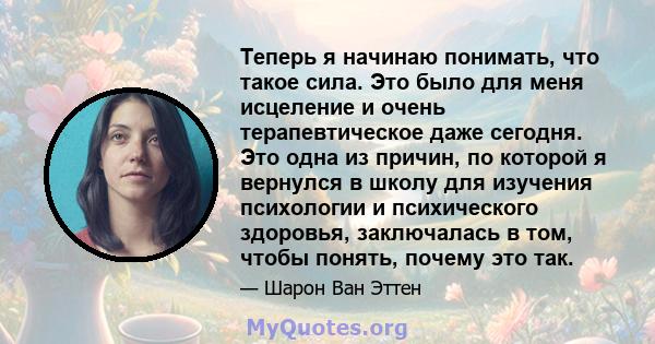 Теперь я начинаю понимать, что такое сила. Это было для меня исцеление и очень терапевтическое даже сегодня. Это одна из причин, по которой я вернулся в школу для изучения психологии и психического здоровья, заключалась 