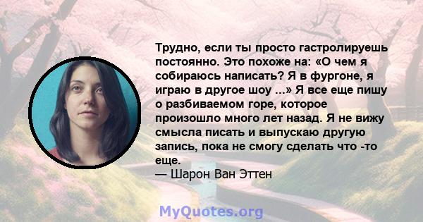 Трудно, если ты просто гастролируешь постоянно. Это похоже на: «О чем я собираюсь написать? Я в фургоне, я играю в другое шоу ...» Я все еще пишу о разбиваемом горе, которое произошло много лет назад. Я не вижу смысла